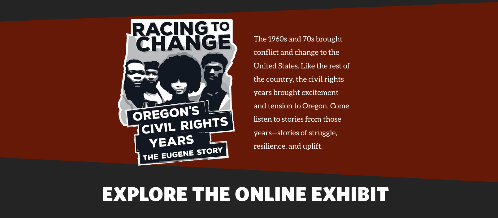 Racing to Change, Oregon's Civil Rights Years The Eugene Story. The 1960s and 70s brought conflict and change to the United States. Like the rest of the country, the civil rights years brought excitement and tension to Oregon. Come listen to stories from those years--stories of struggle, resilience, and uplift.