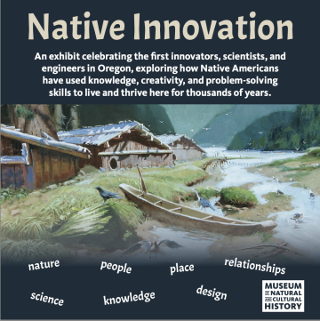 Native Innovation An Exhibit celebrating the first innovators, scientists, and engineers in Oregon, exploring how Native Americans have use knowledge, creativity, and problem-solving skills to live and thrive here for thousands of years. Nature, People, Place, Relationships, Science, Knowledge, Design Museum of Natural and Cultural History